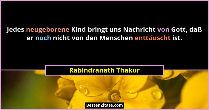 Jedes neugeborene Kind bringt uns Nachricht von Gott, daß er noch nicht von den Menschen enttäuscht ist.... - Rabindranath Thakur