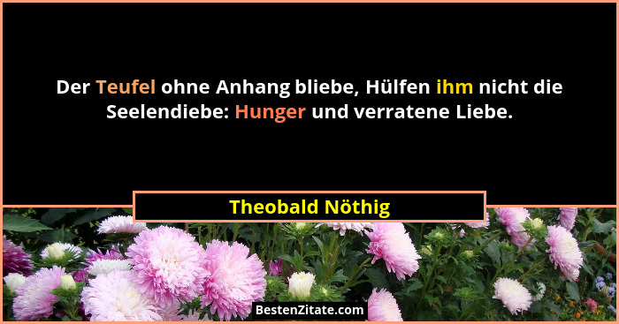 Der Teufel ohne Anhang bliebe, Hülfen ihm nicht die Seelendiebe: Hunger und verratene Liebe.... - Theobald Nöthig