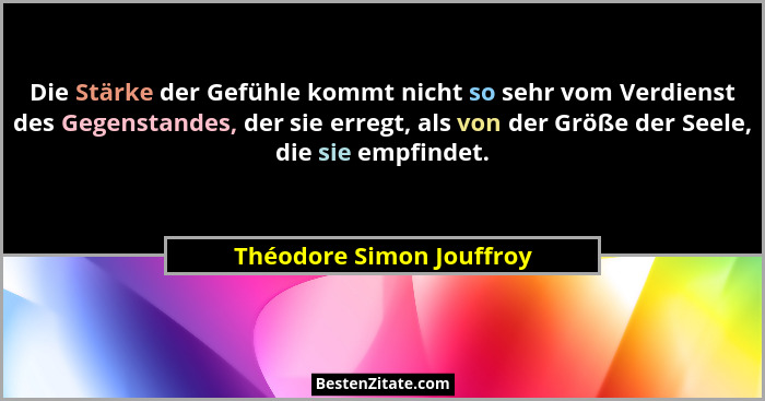 Die Stärke der Gefühle kommt nicht so sehr vom Verdienst des Gegenstandes, der sie erregt, als von der Größe der Seele, die... - Théodore Simon Jouffroy