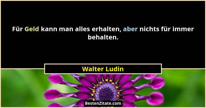 Für Geld kann man alles erhalten, aber nichts für immer behalten.... - Walter Ludin