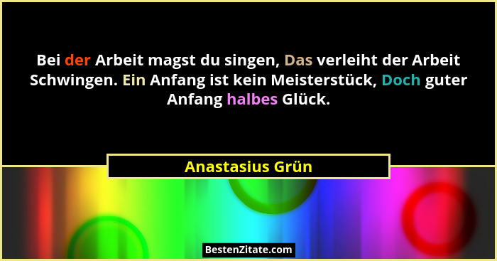 Bei der Arbeit magst du singen, Das verleiht der Arbeit Schwingen. Ein Anfang ist kein Meisterstück, Doch guter Anfang halbes Glück.... - Anastasius Grün