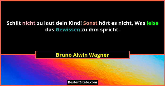 Schilt nicht zu laut dein Kind! Sonst hört es nicht, Was leise das Gewissen zu ihm spricht.... - Bruno Alwin Wagner