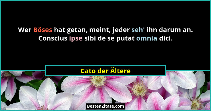 Wer Böses hat getan, meint, jeder seh' ihn darum an. Conscius ipse sibi de se putat omnia dici.... - Cato der Ältere