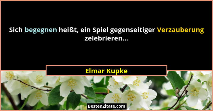 Sich begegnen heißt, ein Spiel gegenseitiger Verzauberung zelebrieren...... - Elmar Kupke