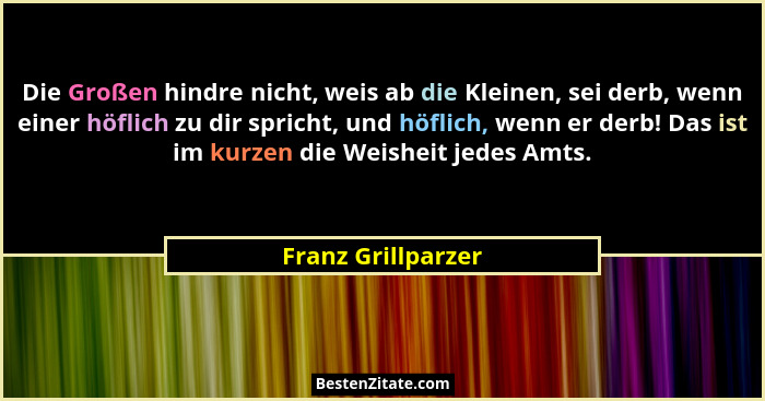 Die Großen hindre nicht, weis ab die Kleinen, sei derb, wenn einer höflich zu dir spricht, und höflich, wenn er derb! Das ist im k... - Franz Grillparzer