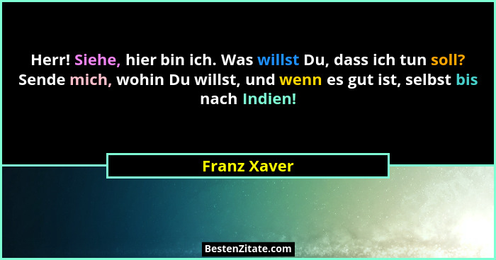 Herr! Siehe, hier bin ich. Was willst Du, dass ich tun soll? Sende mich, wohin Du willst, und wenn es gut ist, selbst bis nach Indien!... - Franz Xaver