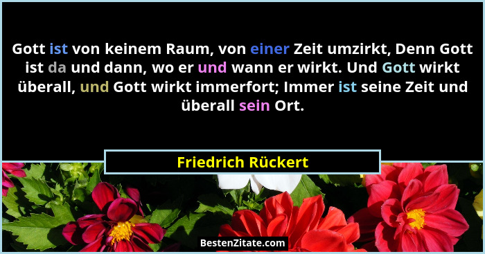 Gott ist von keinem Raum, von einer Zeit umzirkt, Denn Gott ist da und dann, wo er und wann er wirkt. Und Gott wirkt überall, und... - Friedrich Rückert