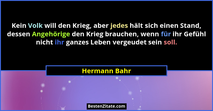 Kein Volk will den Krieg, aber jedes hält sich einen Stand, dessen Angehörige den Krieg brauchen, wenn für ihr Gefühl nicht ihr ganzes... - Hermann Bahr