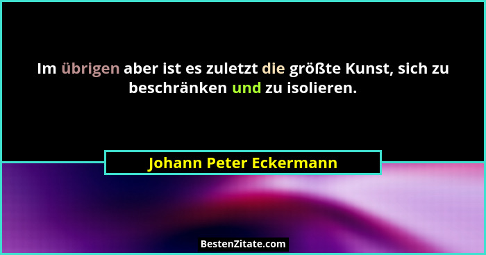 Im übrigen aber ist es zuletzt die größte Kunst, sich zu beschränken und zu isolieren.... - Johann Peter Eckermann