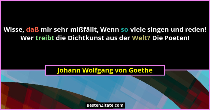 Wisse, daß mir sehr mißfällt, Wenn so viele singen und reden! Wer treibt die Dichtkunst aus der Welt? Die Poeten!... - Johann Wolfgang von Goethe