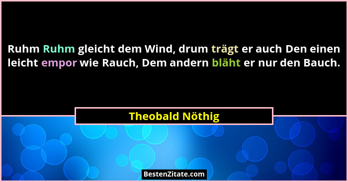 Ruhm Ruhm gleicht dem Wind, drum trägt er auch Den einen leicht empor wie Rauch, Dem andern bläht er nur den Bauch.... - Theobald Nöthig