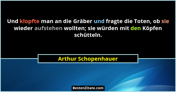 Und klopfte man an die Gräber und fragte die Toten, ob sie wieder aufstehen wollten; sie würden mit den Köpfen schütteln.... - Arthur Schopenhauer