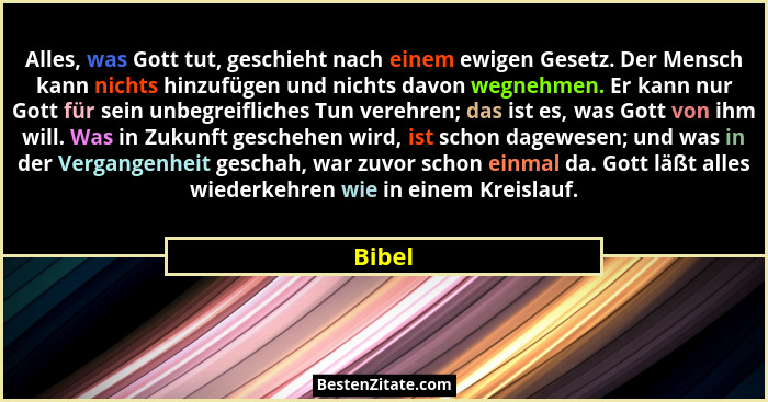 Alles, was Gott tut, geschieht nach einem ewigen Gesetz. Der Mensch kann nichts hinzufügen und nichts davon wegnehmen. Er kann nur Gott für se... - Bibel