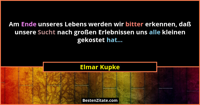 Am Ende unseres Lebens werden wir bitter erkennen, daß unsere Sucht nach großen Erlebnissen uns alle kleinen gekostet hat...... - Elmar Kupke