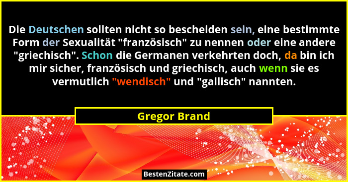Die Deutschen sollten nicht so bescheiden sein, eine bestimmte Form der Sexualität "französisch" zu nennen oder eine andere ... - Gregor Brand