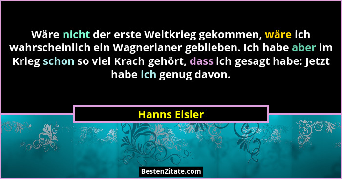 Wäre nicht der erste Weltkrieg gekommen, wäre ich wahrscheinlich ein Wagnerianer geblieben. Ich habe aber im Krieg schon so viel Krach... - Hanns Eisler