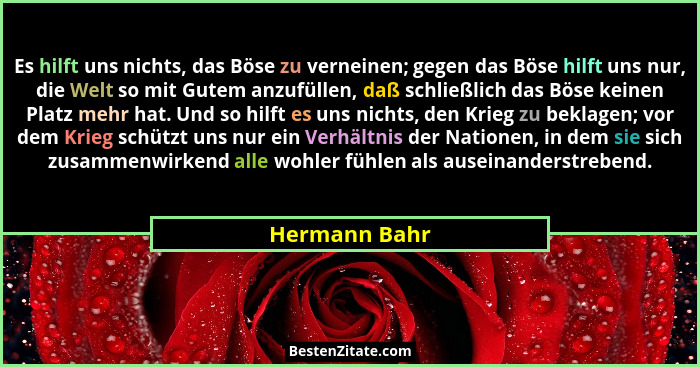 Es hilft uns nichts, das Böse zu verneinen; gegen das Böse hilft uns nur, die Welt so mit Gutem anzufüllen, daß schließlich das Böse ke... - Hermann Bahr