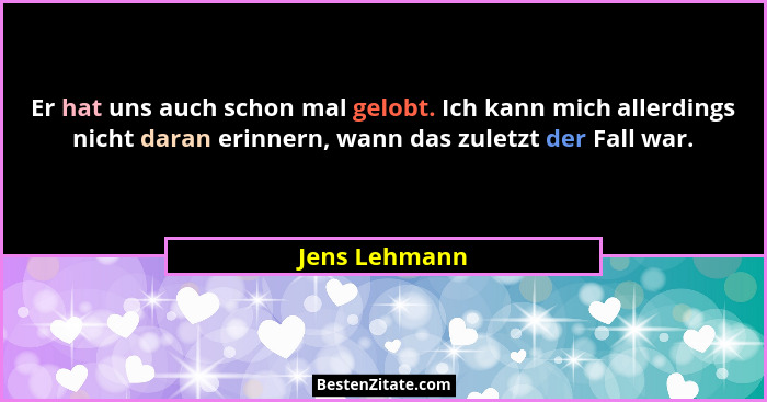 Er hat uns auch schon mal gelobt. Ich kann mich allerdings nicht daran erinnern, wann das zuletzt der Fall war.... - Jens Lehmann