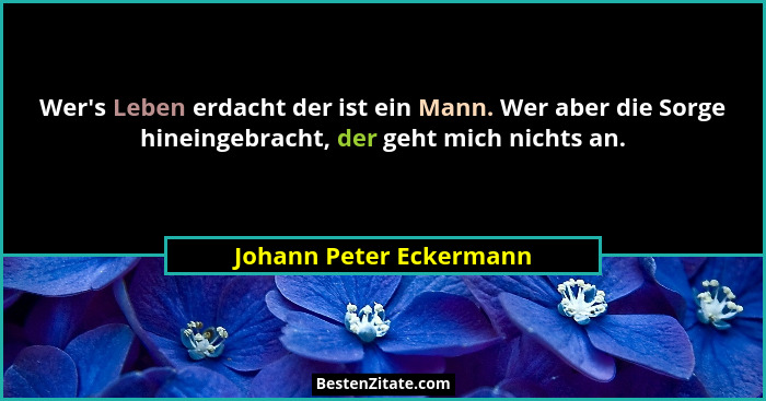 Wer's Leben erdacht der ist ein Mann. Wer aber die Sorge hineingebracht, der geht mich nichts an.... - Johann Peter Eckermann