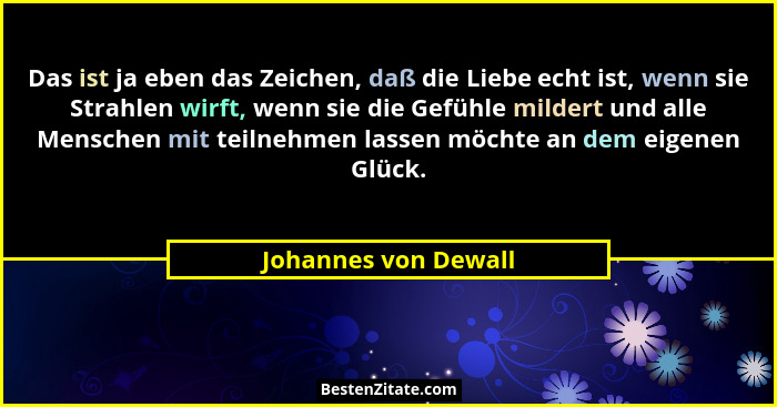 Das ist ja eben das Zeichen, daß die Liebe echt ist, wenn sie Strahlen wirft, wenn sie die Gefühle mildert und alle Menschen mit... - Johannes von Dewall