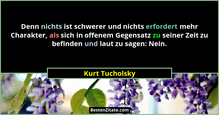 Denn nichts ist schwerer und nichts erfordert mehr Charakter, als sich in offenem Gegensatz zu seiner Zeit zu befinden und laut zu sa... - Kurt Tucholsky