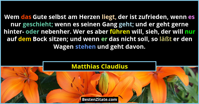 Wem das Gute selbst am Herzen liegt, der ist zufrieden, wenn es nur geschieht; wenn es seinen Gang geht; und er geht gerne hinter-... - Matthias Claudius