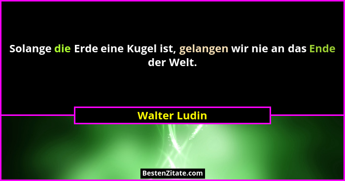 Solange die Erde eine Kugel ist, gelangen wir nie an das Ende der Welt.... - Walter Ludin