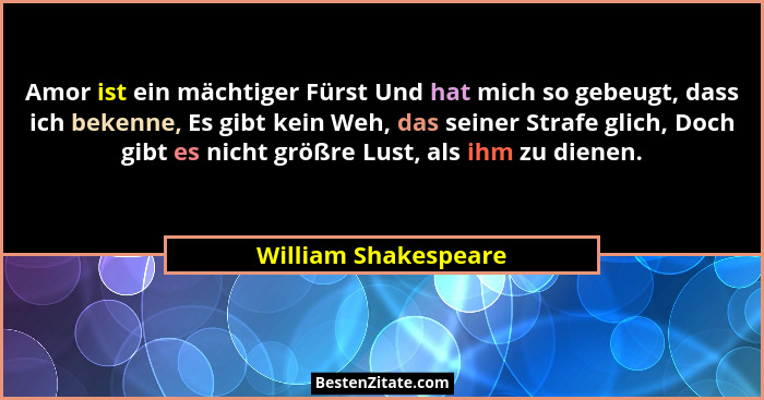 Amor ist ein mächtiger Fürst Und hat mich so gebeugt, dass ich bekenne, Es gibt kein Weh, das seiner Strafe glich, Doch gibt es... - William Shakespeare