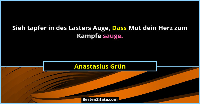 Sieh tapfer in des Lasters Auge, Dass Mut dein Herz zum Kampfe sauge.... - Anastasius Grün