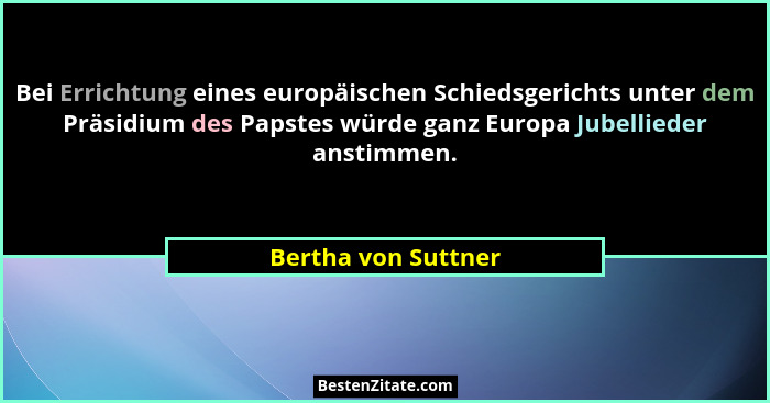 Bei Errichtung eines europäischen Schiedsgerichts unter dem Präsidium des Papstes würde ganz Europa Jubellieder anstimmen.... - Bertha von Suttner