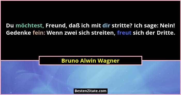 Du möchtest, Freund, daß ich mit dir stritte? Ich sage: Nein! Gedenke fein: Wenn zwei sich streiten, freut sich der Dritte.... - Bruno Alwin Wagner