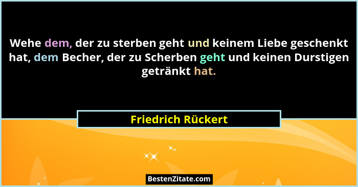 Wehe dem, der zu sterben geht und keinem Liebe geschenkt hat, dem Becher, der zu Scherben geht und keinen Durstigen getränkt hat.... - Friedrich Rückert