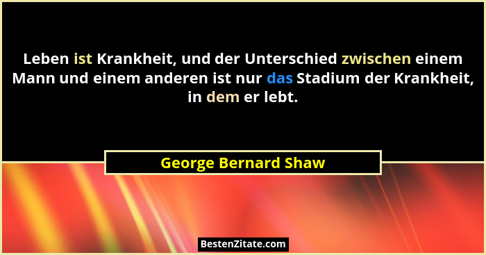 Leben ist Krankheit, und der Unterschied zwischen einem Mann und einem anderen ist nur das Stadium der Krankheit, in dem er lebt... - George Bernard Shaw