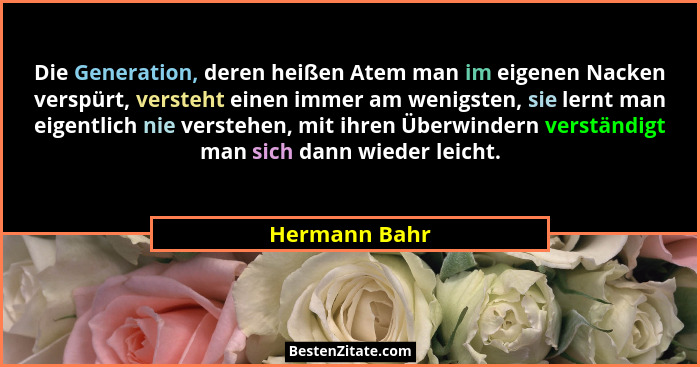 Die Generation, deren heißen Atem man im eigenen Nacken verspürt, versteht einen immer am wenigsten, sie lernt man eigentlich nie verst... - Hermann Bahr