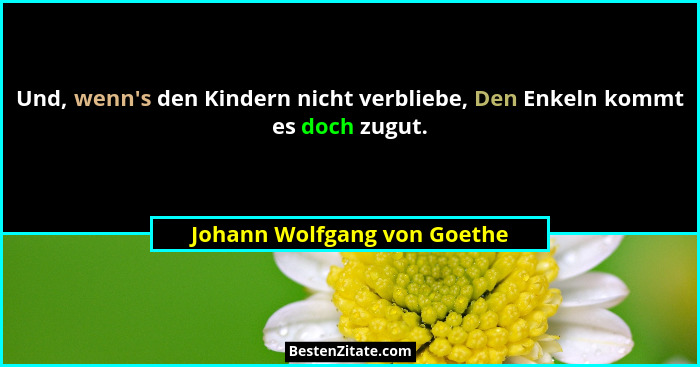 Und, wenn's den Kindern nicht verbliebe, Den Enkeln kommt es doch zugut.... - Johann Wolfgang von Goethe