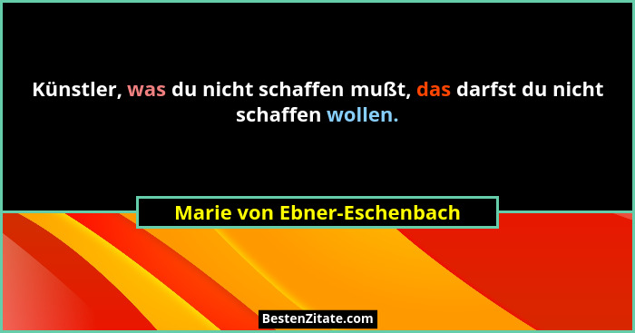Künstler, was du nicht schaffen mußt, das darfst du nicht schaffen wollen.... - Marie von Ebner-Eschenbach