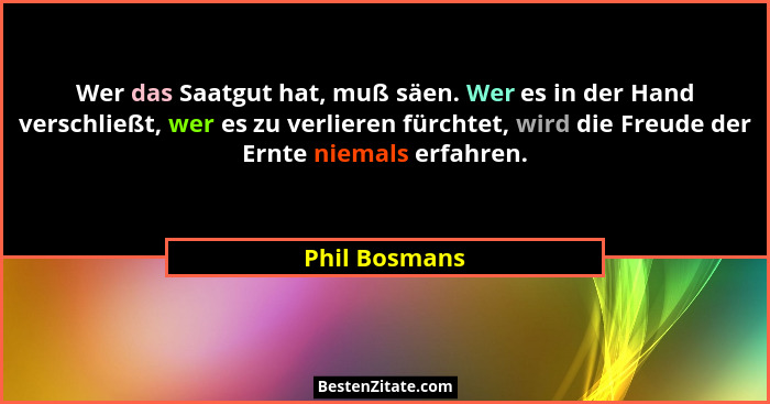 Wer das Saatgut hat, muß säen. Wer es in der Hand verschließt, wer es zu verlieren fürchtet, wird die Freude der Ernte niemals erfahren... - Phil Bosmans