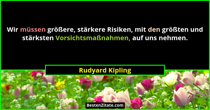 Wir müssen größere, stärkere Risiken, mit den größten und stärksten Vorsichtsmaßnahmen, auf uns nehmen.... - Rudyard Kipling