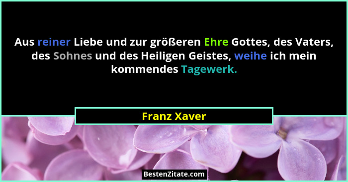 Aus reiner Liebe und zur größeren Ehre Gottes, des Vaters, des Sohnes und des Heiligen Geistes, weihe ich mein kommendes Tagewerk.... - Franz Xaver