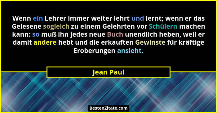 Wenn ein Lehrer immer weiter lehrt und lernt; wenn er das Gelesene sogleich zu einem Gelehrten vor Schülern machen kann: so muß ihn jedes... - Jean Paul
