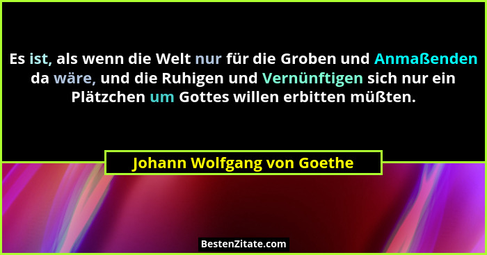 Es ist, als wenn die Welt nur für die Groben und Anmaßenden da wäre, und die Ruhigen und Vernünftigen sich nur ein Plätzc... - Johann Wolfgang von Goethe