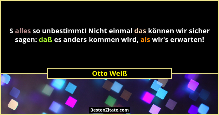 S alles so unbestimmt! Nicht einmal das können wir sicher sagen: daß es anders kommen wird, als wir's erwarten!... - Otto Weiß