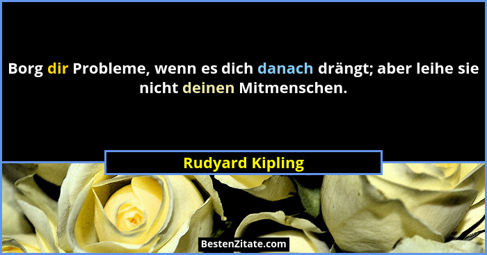 Borg dir Probleme, wenn es dich danach drängt; aber leihe sie nicht deinen Mitmenschen.... - Rudyard Kipling