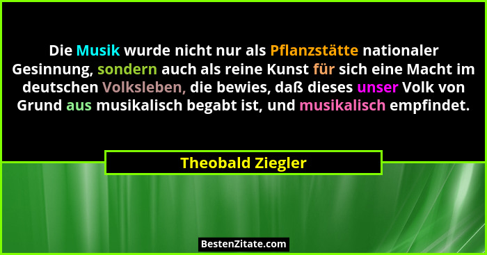 Die Musik wurde nicht nur als Pflanzstätte nationaler Gesinnung, sondern auch als reine Kunst für sich eine Macht im deutschen Volk... - Theobald Ziegler