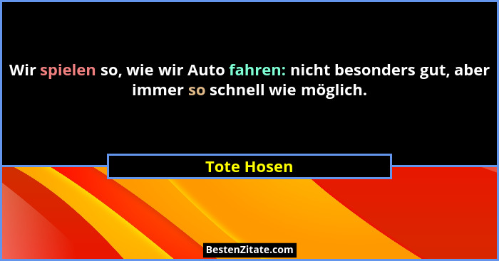 Wir spielen so, wie wir Auto fahren: nicht besonders gut, aber immer so schnell wie möglich.... - Tote Hosen