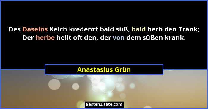 Des Daseins Kelch kredenzt bald süß, bald herb den Trank; Der herbe heilt oft den, der von dem süßen krank.... - Anastasius Grün