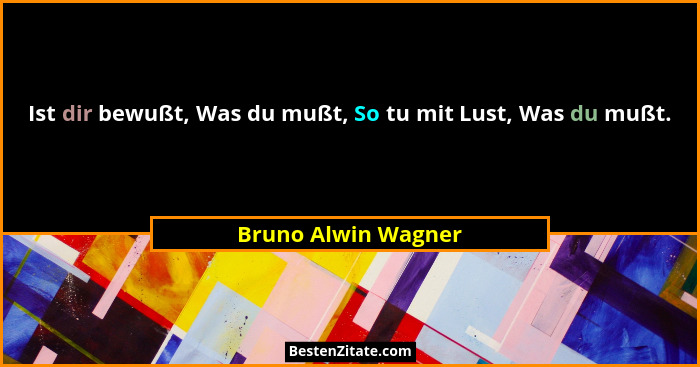 Ist dir bewußt, Was du mußt, So tu mit Lust, Was du mußt.... - Bruno Alwin Wagner