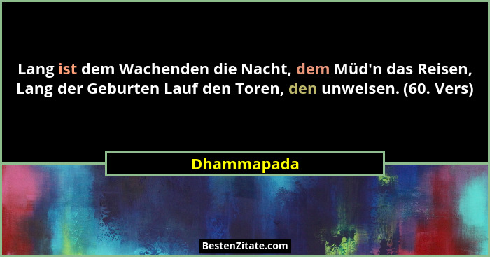 Lang ist dem Wachenden die Nacht, dem Müd'n das Reisen, Lang der Geburten Lauf den Toren, den unweisen. (60. Vers)... - Dhammapada