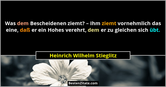 Was dem Bescheidenen ziemt? – Ihm ziemt vornehmlich das eine, daß er ein Hohes verehrt, dem er zu gleichen sich übt.... - Heinrich Wilhelm Stieglitz