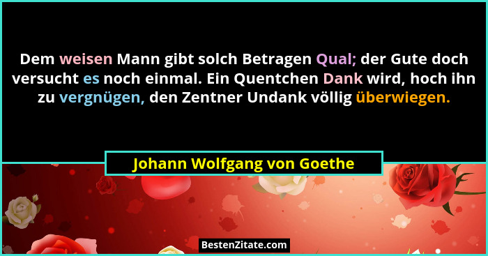 Dem weisen Mann gibt solch Betragen Qual; der Gute doch versucht es noch einmal. Ein Quentchen Dank wird, hoch ihn zu ver... - Johann Wolfgang von Goethe